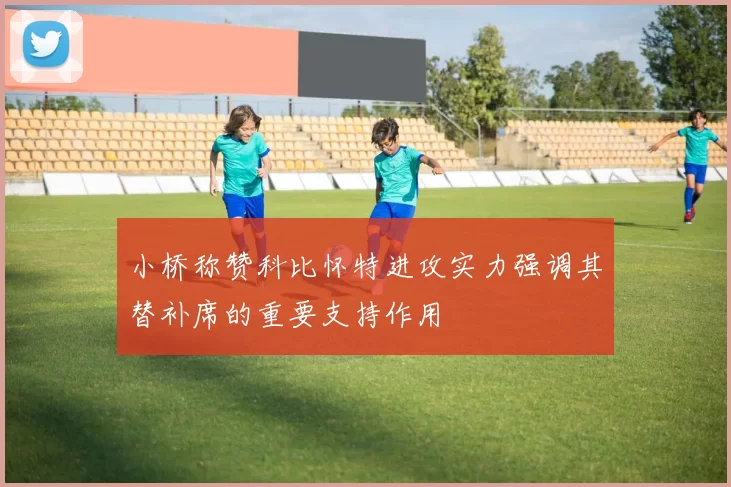 小桥称赞科比怀特进攻实力强调其替补席的重要支持作用