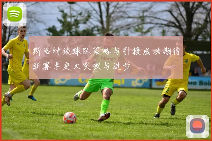 斯洛特谈球队策略与引援成功期待新赛季更大突破与进步