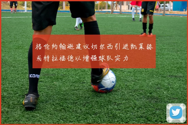 格伦约翰逊建议切尔西引进凯莱赫或特拉福德以增强球队实力