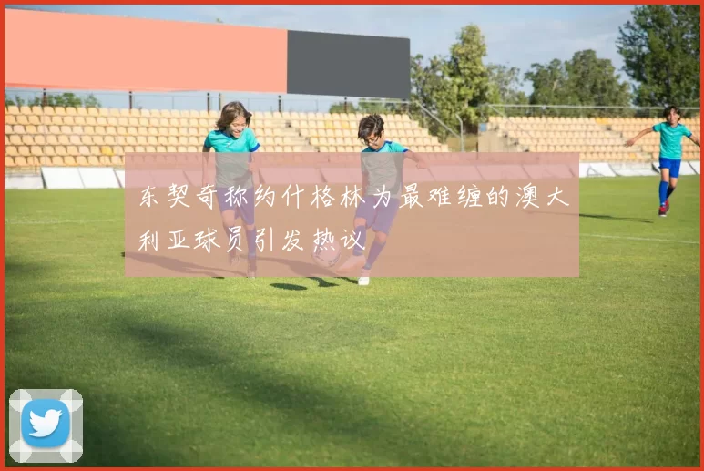 东契奇称约什格林为最难缠的澳大利亚球员引发热议