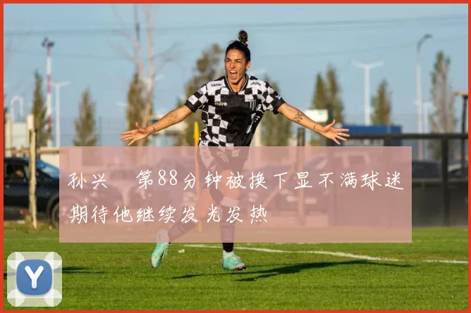 孙兴慜第88分钟被换下显不满球迷期待他继续发光发热