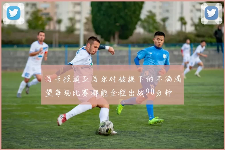 马卡报道亚马尔对被换下的不满渴望每场比赛都能全程出战90分钟