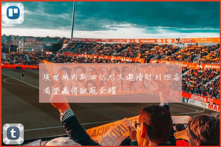 埃尔纳内斯回忆尤文邀请时刻坦言渴望赢得欧冠荣耀