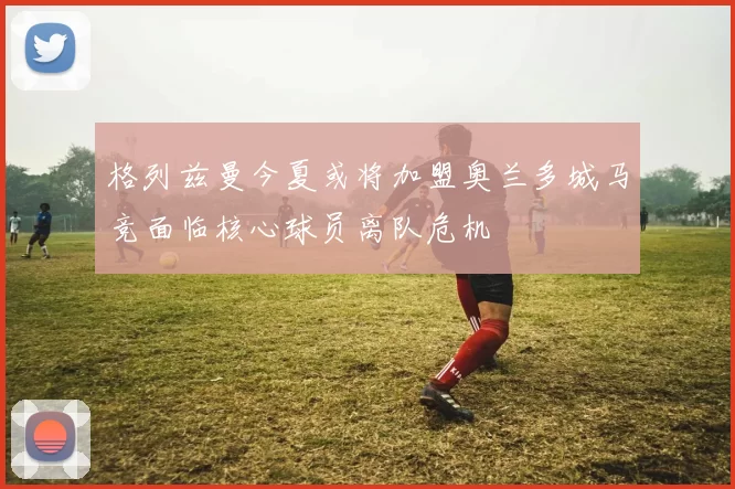格列兹曼今夏或将加盟奥兰多城马竞面临核心球员离队危机