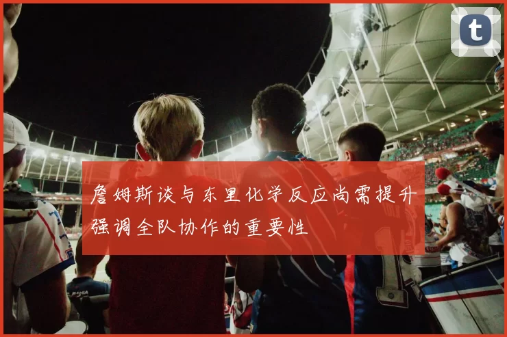 詹姆斯谈与东里化学反应尚需提升强调全队协作的重要性