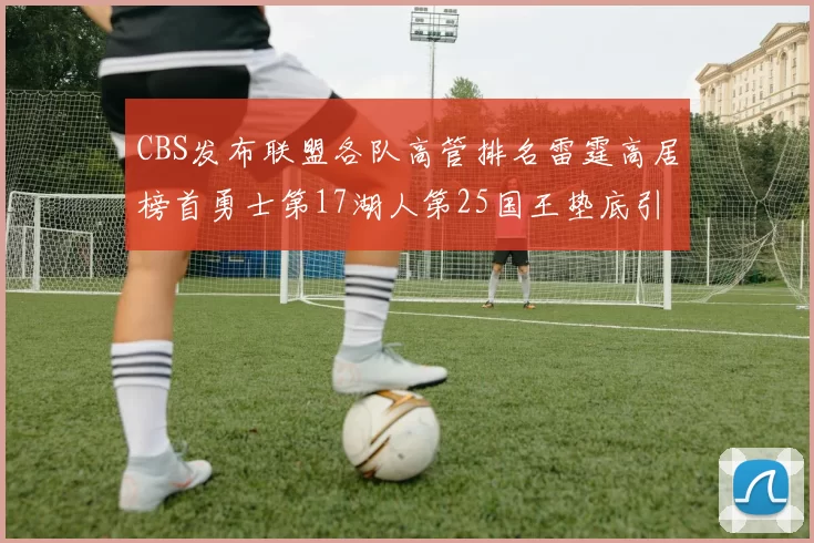 CBS发布联盟各队高管排名雷霆高居榜首勇士第17湖人第25国王垫底引发热议