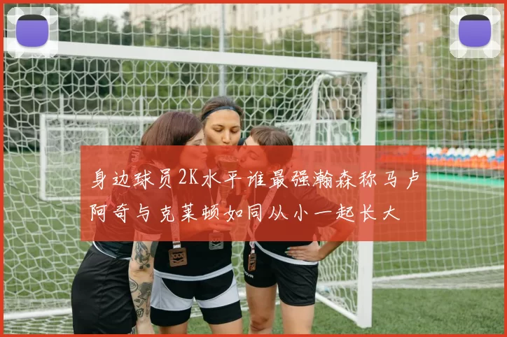身边球员2K水平谁最强瀚森称马卢阿奇与克莱顿如同从小一起长大