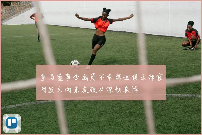 皇马董事会成员不幸离世俱乐部官网发文向亲友致以深切哀悼