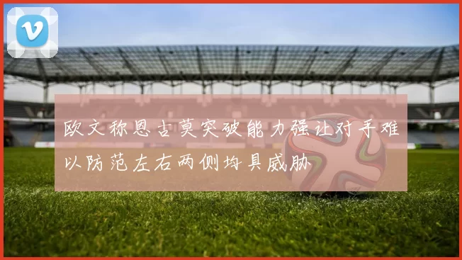 欧文称恩古莫突破能力强让对手难以防范左右两侧均具威胁