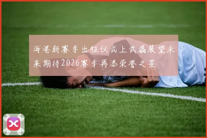 海港新赛季出征仪式上武磊展望未来期待2026赛季再添荣誉之星