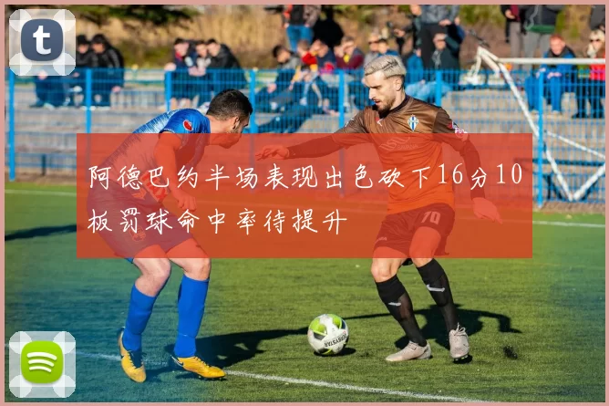 阿德巴约半场表现出色砍下16分10板罚球命中率待提升