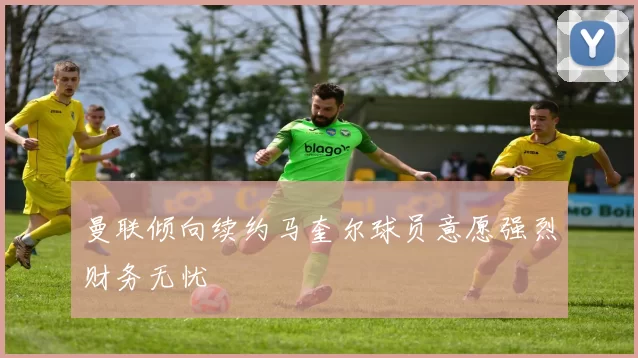 曼联倾向续约马奎尔球员意愿强烈财务无忧