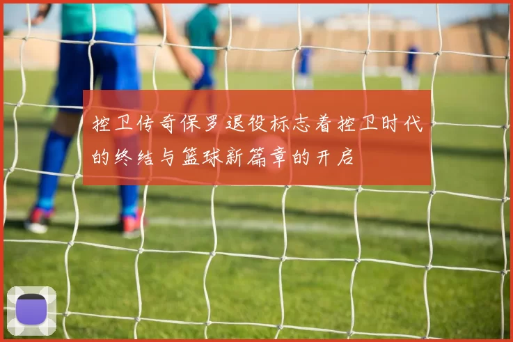 控卫传奇保罗退役标志着控卫时代的终结与篮球新篇章的开启