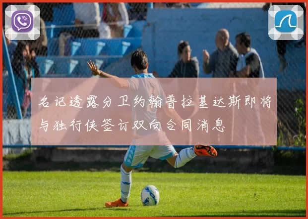名记透露分卫约翰普拉基达斯即将与独行侠签订双向合同消息