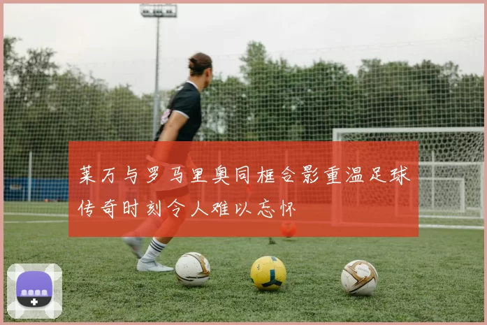 莱万与罗马里奥同框合影重温足球传奇时刻令人难以忘怀