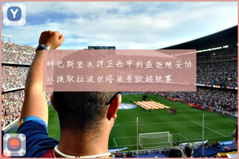 特巴斯坚决捍卫西甲利益拒绝妥协以换取拉波尔塔放弃欧超联赛