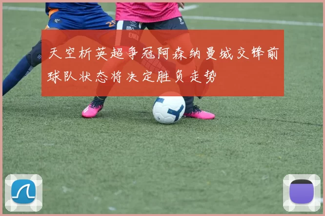 天空析英超争冠阿森纳曼城交锋前球队状态将决定胜负走势