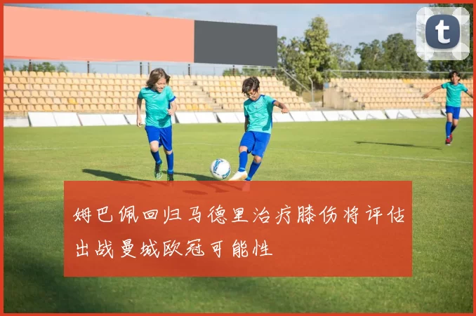 姆巴佩回归马德里治疗膝伤将评估出战曼城欧冠可能性